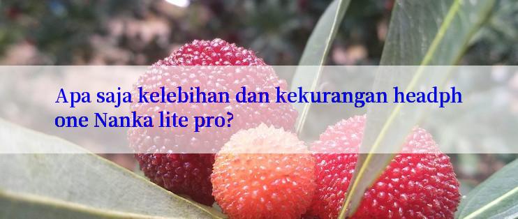 Apa saja kelebihan dan kekurangan headphone Nanka lite pro?