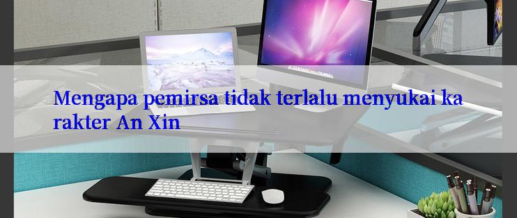 Mengapa pemirsa tidak terlalu menyukai karakter An Xin