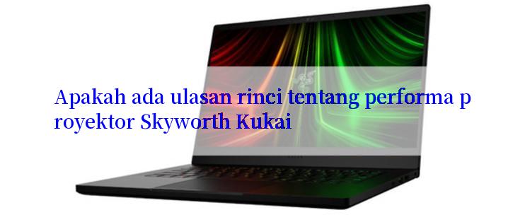 Apakah ada ulasan rinci tentang performa proyektor Skyworth Kukai