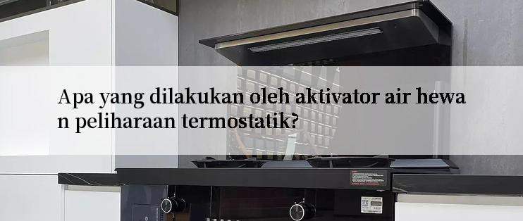 Apa yang dilakukan oleh aktivator air hewan peliharaan termostatik?