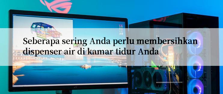 Seberapa sering Anda perlu membersihkan dispenser air di kamar tidur Anda