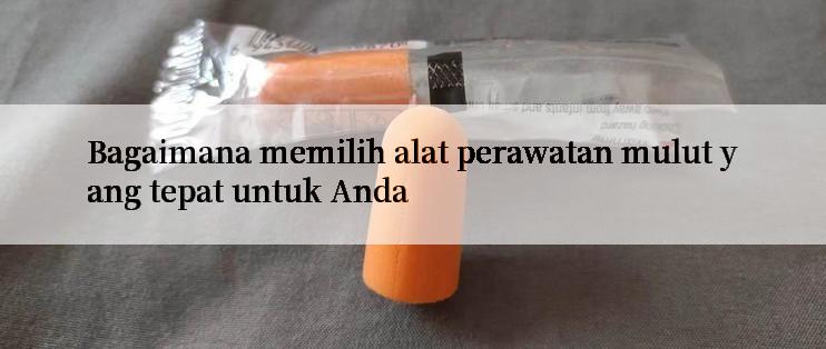 Bagaimana memilih alat perawatan mulut yang tepat untuk Anda