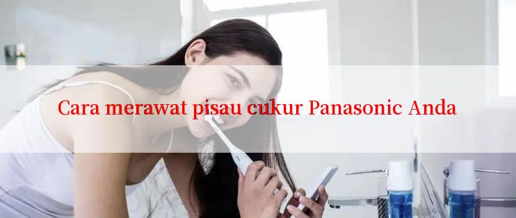 Cara merawat pisau cukur Panasonic Anda