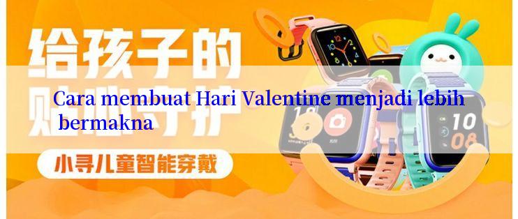 Cara membuat Hari Valentine menjadi lebih bermakna