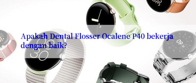 Apakah Dental Flosser Ocalene P40 bekerja dengan baik?