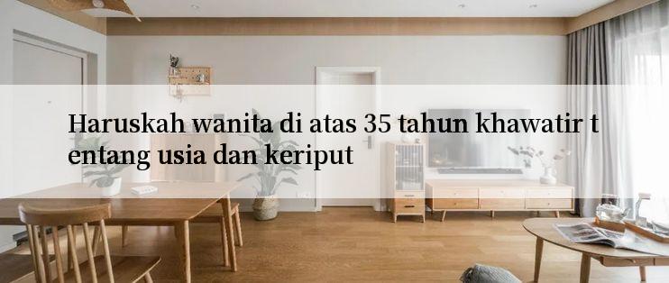 Haruskah wanita di atas 35 tahun khawatir tentang usia dan keriput