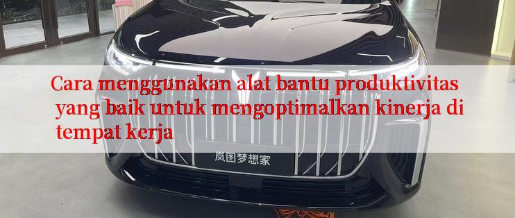 Cara menggunakan alat bantu produktivitas yang baik untuk mengoptimalkan kinerja di tempat kerja