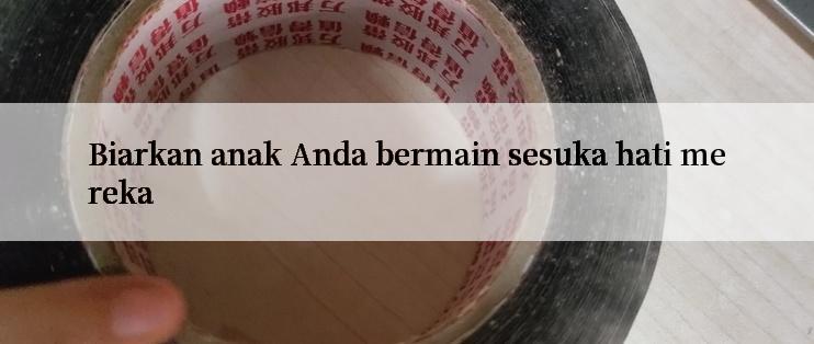 Biarkan anak Anda bermain sesuka hati mereka