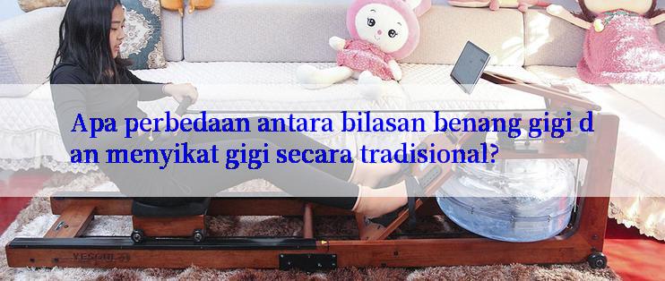 Apa perbedaan antara bilasan benang gigi dan menyikat gigi secara tradisional?