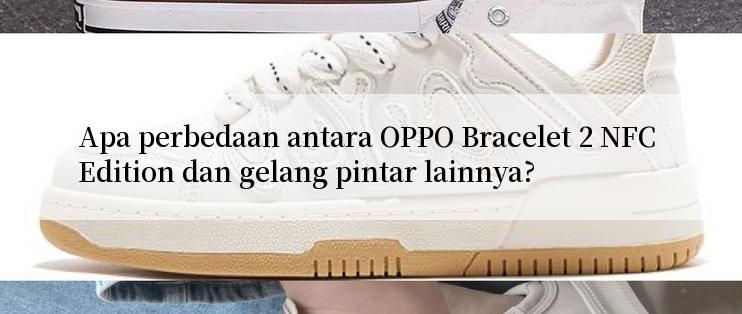 Apa perbedaan antara OPPO Bracelet 2 NFC Edition dan gelang pintar lainnya?