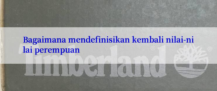 Bagaimana mendefinisikan kembali nilai-nilai perempuan