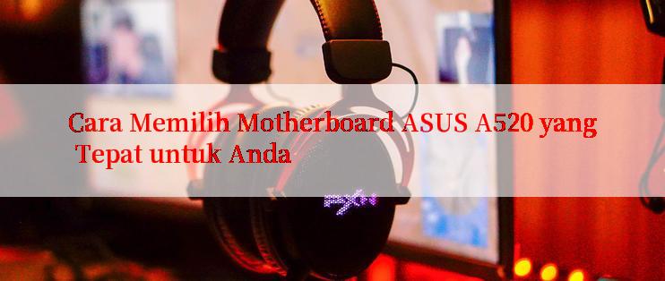 Cara Memilih Motherboard ASUS A520 yang Tepat untuk Anda