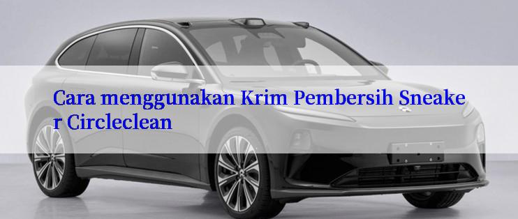 Cara menggunakan Krim Pembersih Sneaker Circleclean