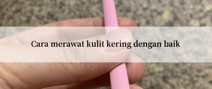 Cara merawat kulit kering dengan baik