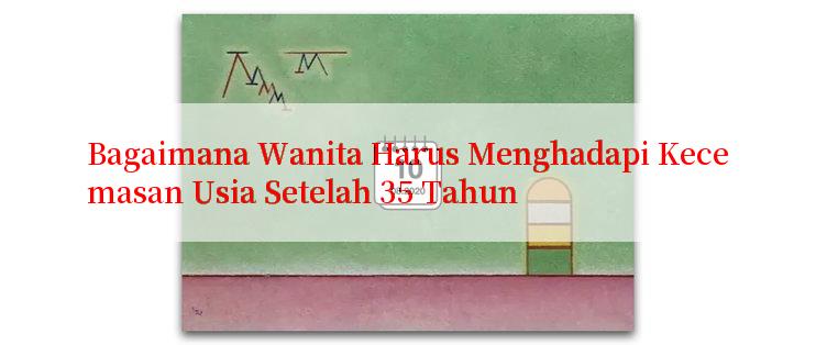 Bagaimana Wanita Harus Menghadapi Kecemasan Usia Setelah 35 Tahun