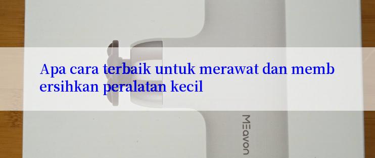 Apa cara terbaik untuk merawat dan membersihkan peralatan kecil