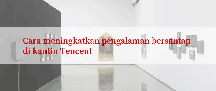 Cara meningkatkan pengalaman bersantap di kantin Tencent