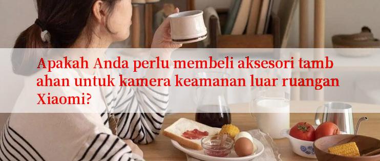 Apakah Anda perlu membeli aksesori tambahan untuk kamera keamanan luar ruangan Xiaomi?