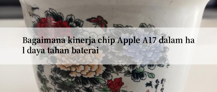 Bagaimana kinerja chip Apple A17 dalam hal daya tahan baterai