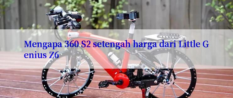 Mengapa 360 S2 setengah harga dari Little Genius Z6