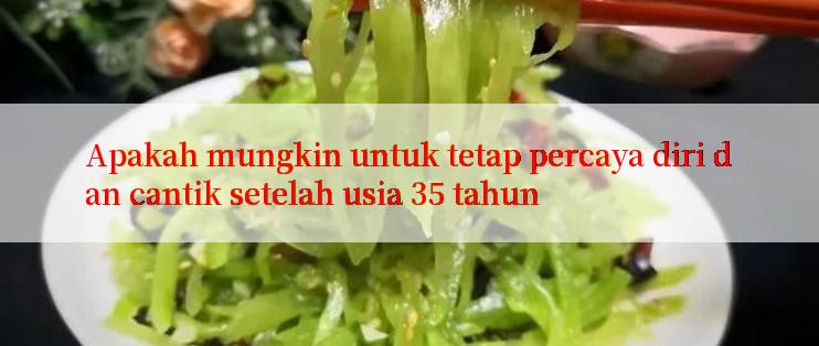 Apakah mungkin untuk tetap percaya diri dan cantik setelah usia 35 tahun