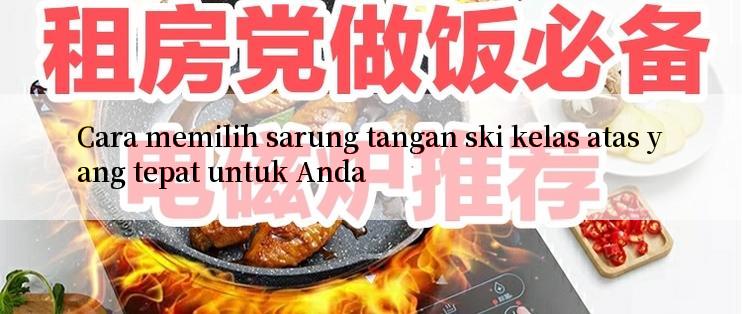 Cara memilih sarung tangan ski kelas atas yang tepat untuk Anda