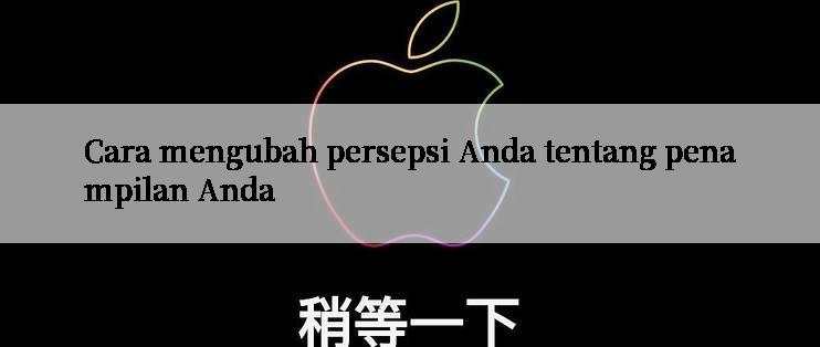 Cara mengubah persepsi Anda tentang penampilan Anda