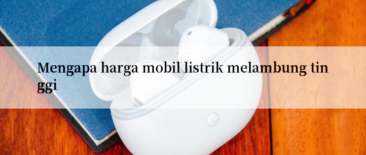 Mengapa harga mobil listrik melambung tinggi