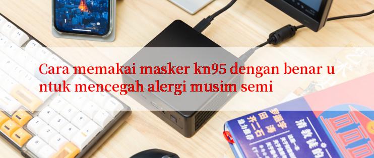 Cara memakai masker kn95 dengan benar untuk mencegah alergi musim semi