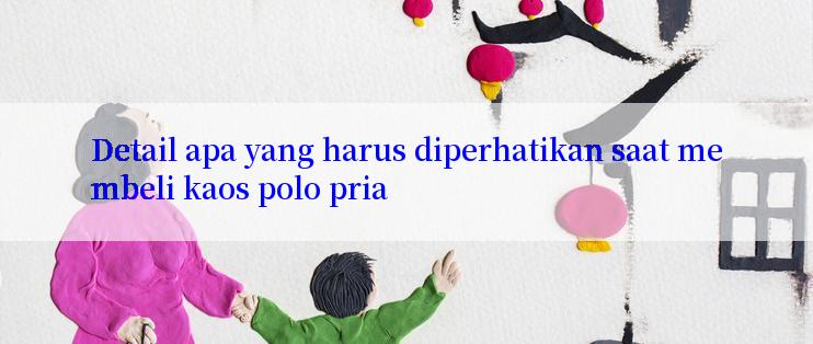 Detail apa yang harus diperhatikan saat membeli kaos polo pria