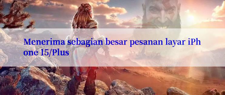 Menerima sebagian besar pesanan layar iPhone 15/Plus