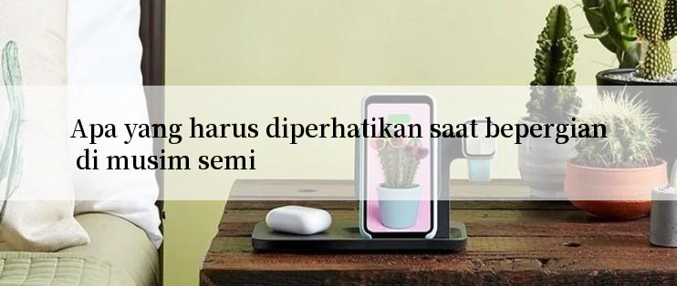 Apa yang harus diperhatikan saat bepergian di musim semi