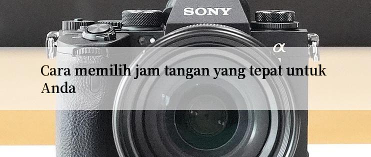 Cara memilih jam tangan yang tepat untuk Anda