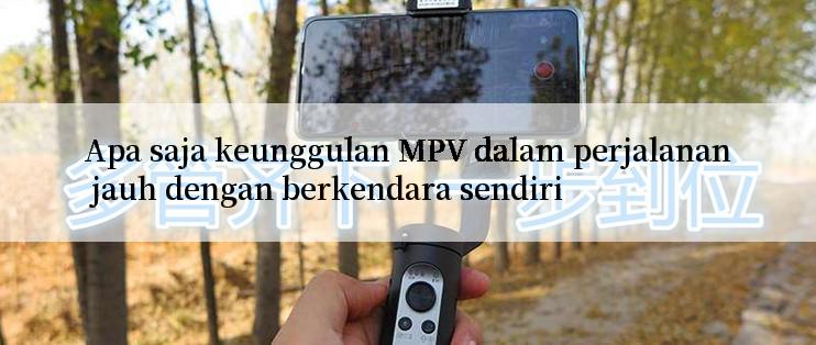 Apa saja keunggulan MPV dalam perjalanan jauh dengan berkendara sendiri