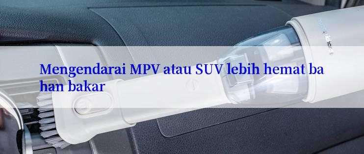 Mengendarai MPV atau SUV lebih hemat bahan bakar