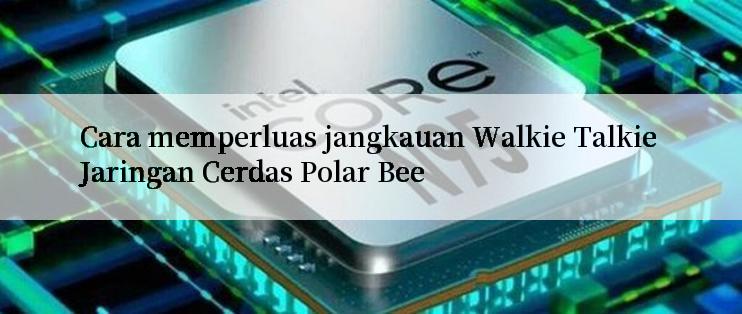 Cara memperluas jangkauan Walkie Talkie Jaringan Cerdas Polar Bee