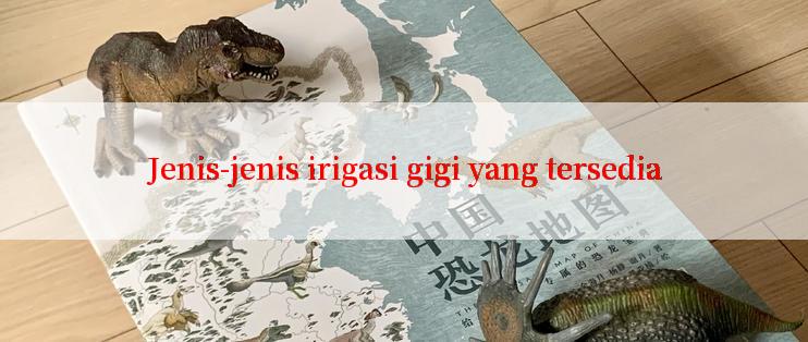 Jenis-jenis irigasi gigi yang tersedia