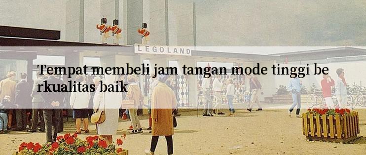 Tempat membeli jam tangan mode tinggi berkualitas baik