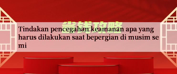 Tindakan pencegahan keamanan apa yang harus dilakukan saat bepergian di musim semi