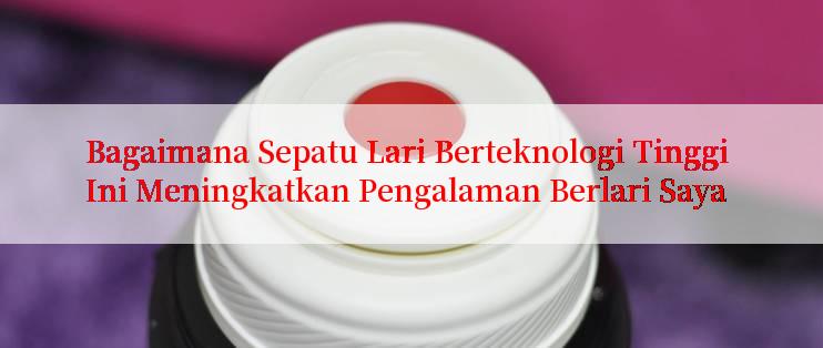 Bagaimana Sepatu Lari Berteknologi Tinggi Ini Meningkatkan Pengalaman Berlari Saya