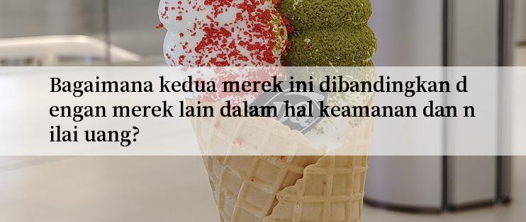 Bagaimana kedua merek ini dibandingkan dengan merek lain dalam hal keamanan dan nilai uang?