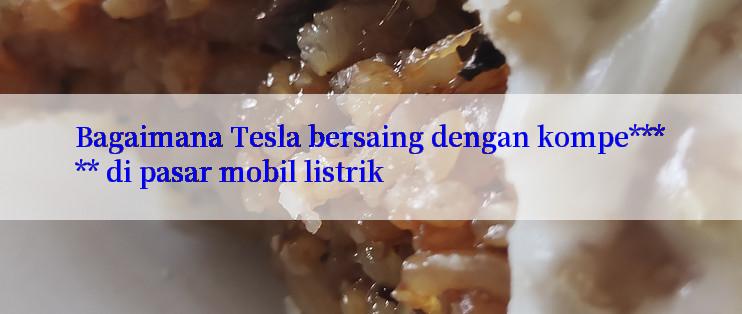 Bagaimana Tesla bersaing dengan kompe***** di pasar mobil listrik