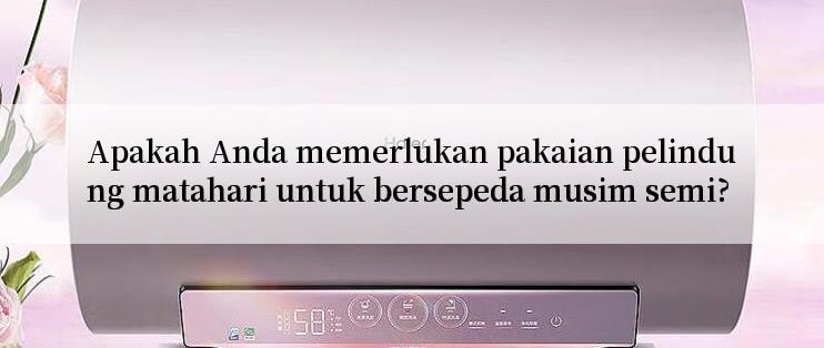 Apakah Anda memerlukan pakaian pelindung matahari untuk bersepeda musim semi?