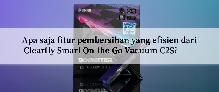 Apa saja fitur pembersihan yang efisien dari Clearfly Smart On-the-Go Vacuum C2S?