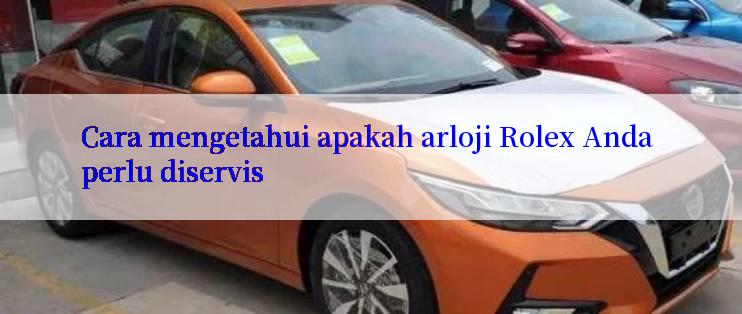 Cara mengetahui apakah arloji Rolex Anda perlu diservis