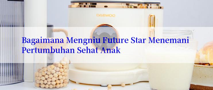 Bagaimana Mengniu Future Star Menemani Pertumbuhan Sehat Anak