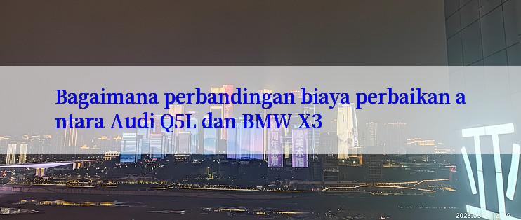 Bagaimana perbandingan biaya perbaikan antara Audi Q5L dan BMW X3