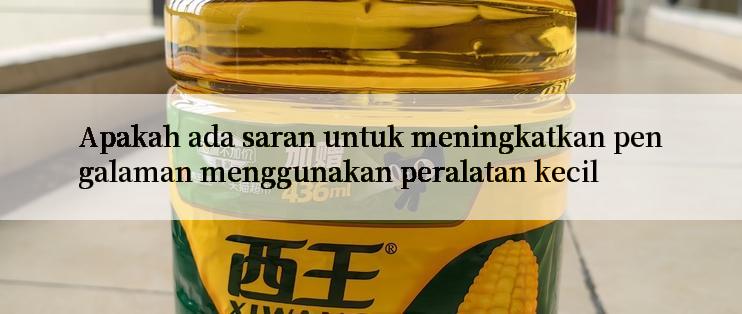 Apakah ada saran untuk meningkatkan pengalaman menggunakan peralatan kecil