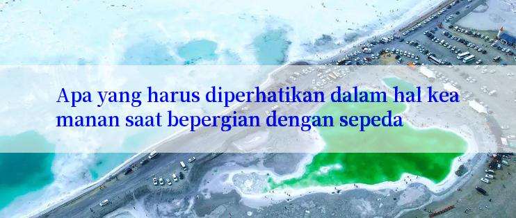 Apa yang harus diperhatikan dalam hal keamanan saat bepergian dengan sepeda