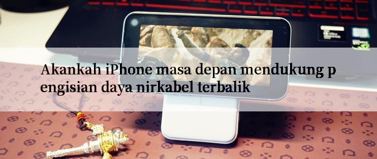 Akankah iPhone masa depan mendukung pengisian daya nirkabel terbalik